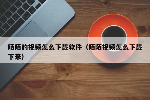 陌陌的视频怎么下载软件（陌陌视频怎么下载下来）