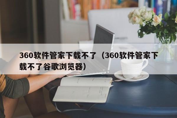 360软件管家下载不了（360软件管家下载不了谷歌浏览器）
