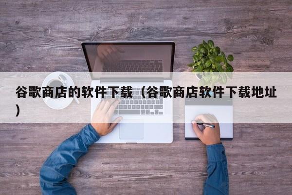 谷歌商店的软件下载（谷歌商店软件下载地址）