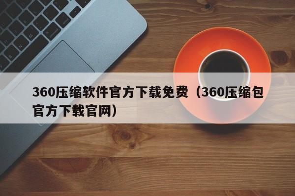 360压缩软件官方下载免费（360压缩包官方下载官网）