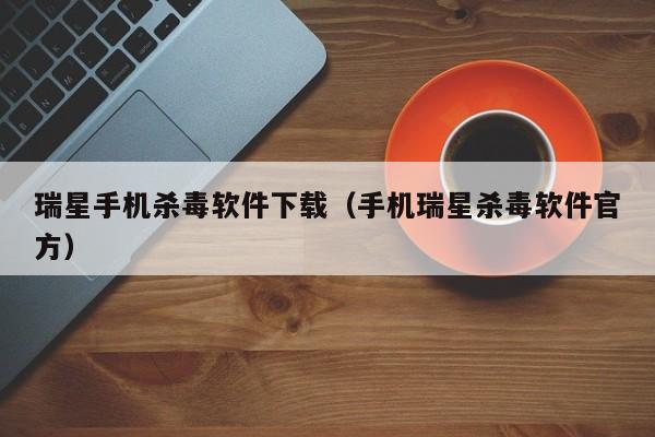 瑞星手机杀毒软件下载（手机瑞星杀毒软件官方）
