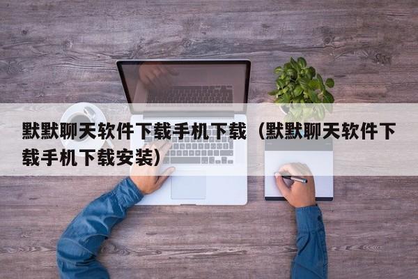 默默聊天软件下载手机下载（默默聊天软件下载手机下载安装）