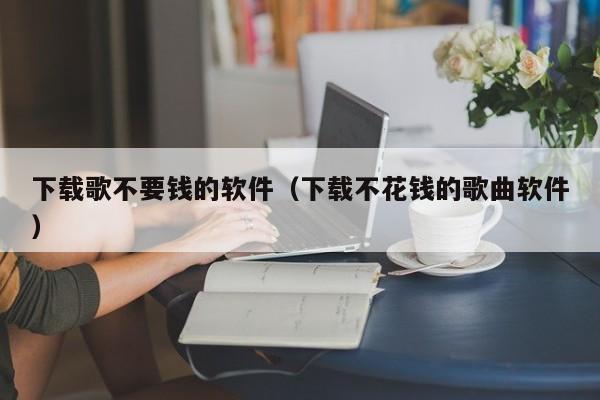 下载歌不要钱的软件（下载不花钱的歌曲软件）