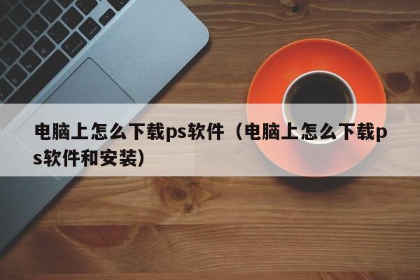 电脑上怎么下载ps软件（电脑上怎么下载ps软件和安装）