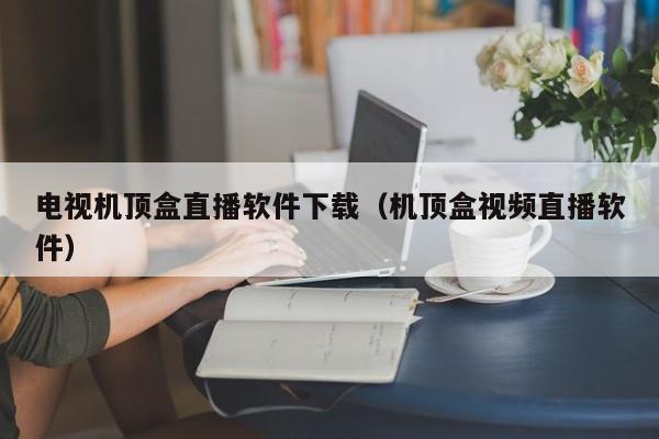 电视机顶盒直播软件下载（机顶盒视频直播软件）