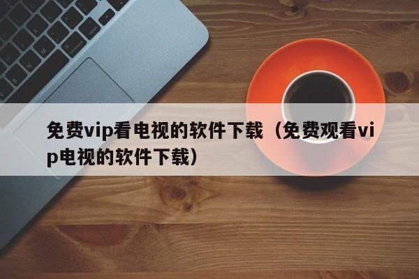 免费vip看电视的软件下载（免费观看vip电视的软件下载）