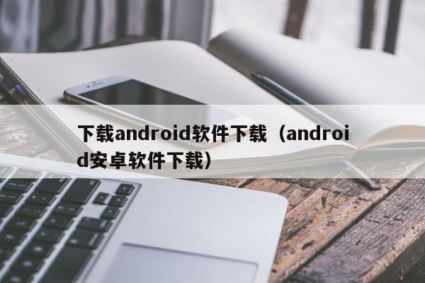 下载android软件下载（android安卓软件下载）