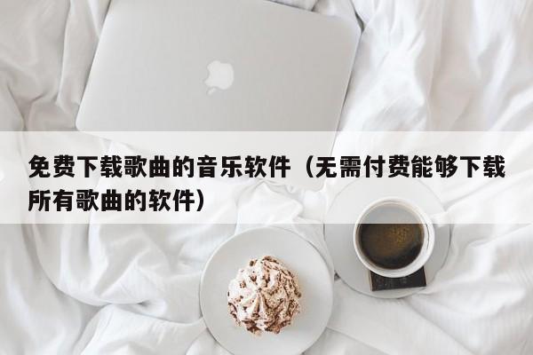 免费下载歌曲的音乐软件（无需付费能够下载所有歌曲的软件）