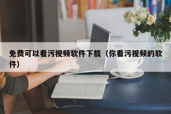 免费可以看污视频软件下载（你看污视频的软件）