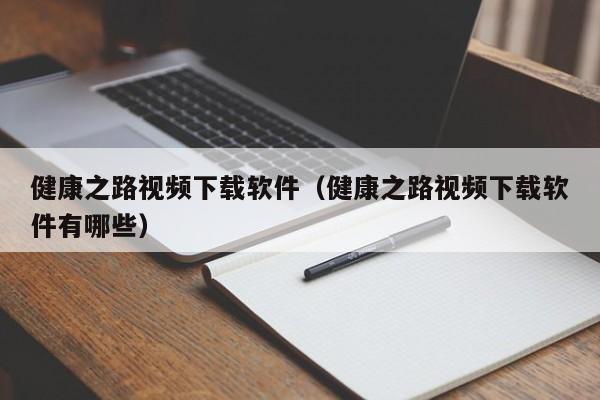 健康之路视频下载软件（健康之路视频下载软件有哪些）