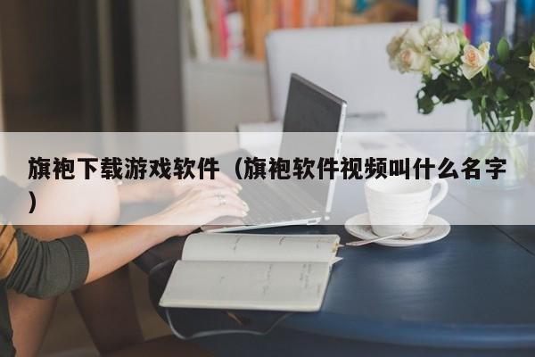 旗袍下载游戏软件（旗袍软件视频叫什么名字）