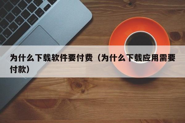 为什么下载软件要付费（为什么下载应用需要付款）