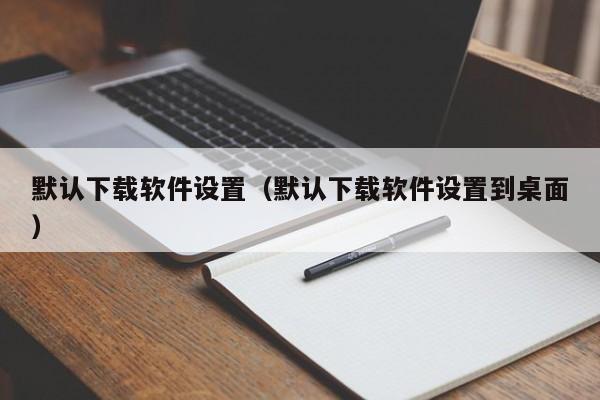 默认下载软件设置（默认下载软件设置到桌面）