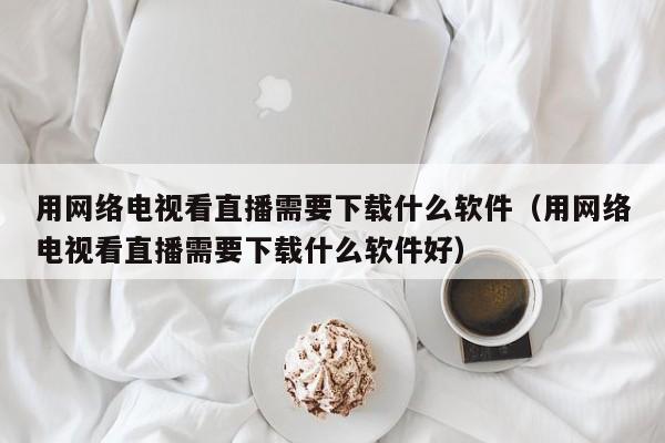 用网络电视看直播需要下载什么软件（用网络电视看直播需要下载什么软件好）