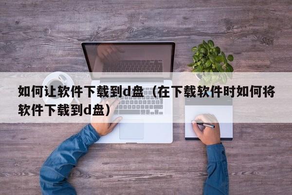 如何让软件下载到d盘（在下载软件时如何将软件下载到d盘）