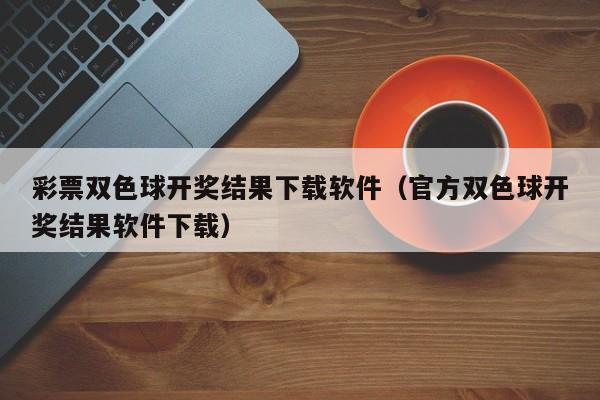 彩票双色球开奖结果下载软件（官方双色球开奖结果软件下载）