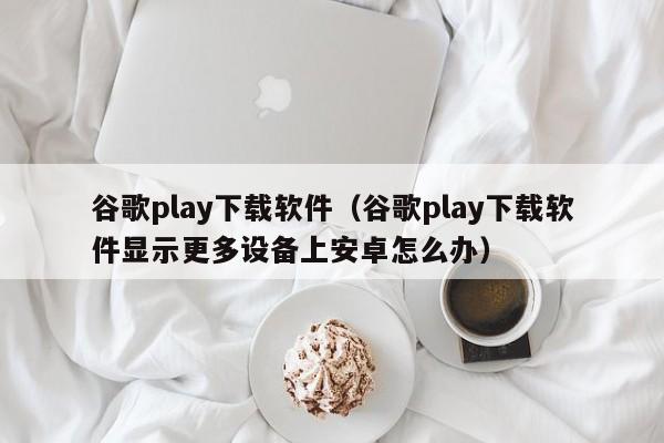 谷歌play下载软件（谷歌play下载软件显示更多设备上安卓怎么办）