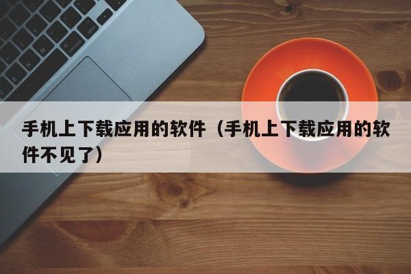 手机上下载应用的软件（手机上下载应用的软件不见了）