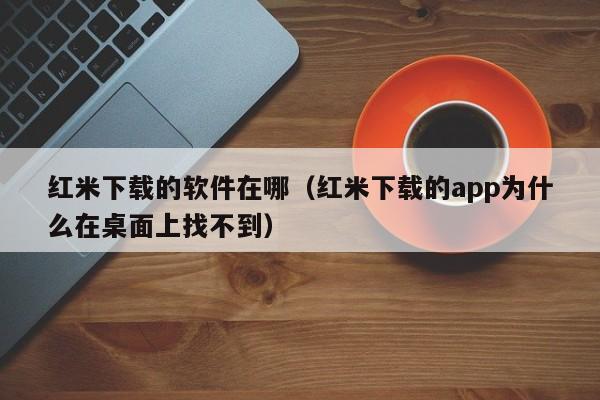 红米下载的软件在哪（红米下载的app为什么在桌面上找不到）