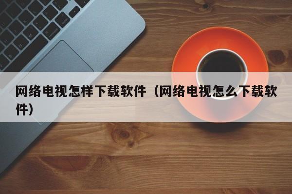 网络电视怎样下载软件（网络电视怎么下载软件）
