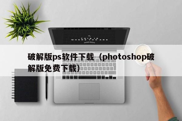 破解版ps软件下载（photoshop破解版免费下载）