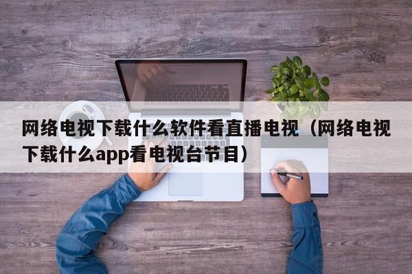 网络电视下载什么软件看直播电视（网络电视下载什么app看电视台节目）