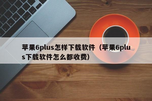 苹果6plus怎样下载软件（苹果6plus下载软件怎么都收费）