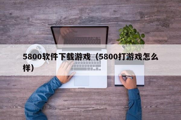 5800软件下载游戏（5800打游戏怎么样）