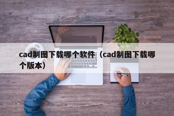 cad制图下载哪个软件（cad制图下载哪个版本）