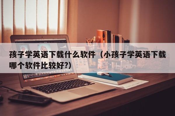 孩子学英语下载什么软件（小孩子学英语下载哪个软件比较好?）