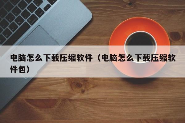 电脑怎么下载压缩软件（电脑怎么下载压缩软件包）
