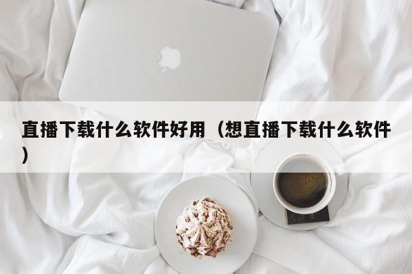 直播下载什么软件好用（想直播下载什么软件）