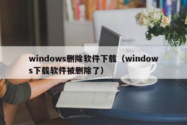 windows删除软件下载（windows下载软件被删除了）