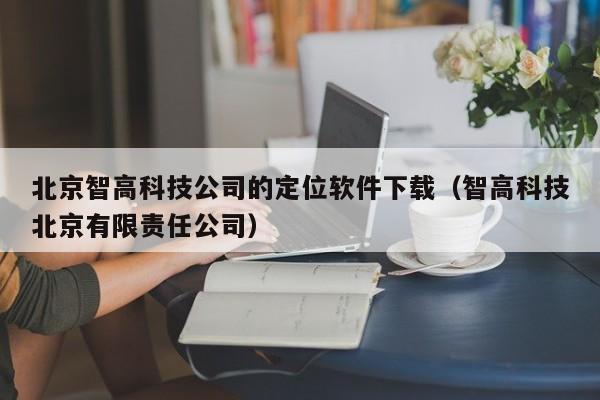 北京智高科技公司的定位软件下载（智高科技北京有限责任公司）