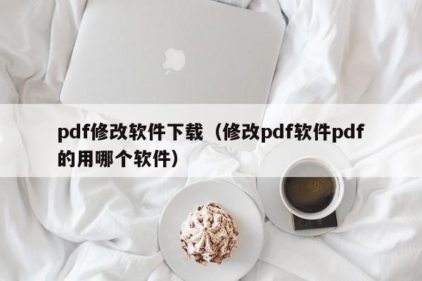 pdf修改软件下载（修改pdf软件pdf的用哪个软件）