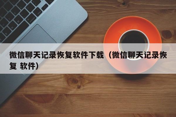 微信聊天记录恢复软件下载（微信聊天记录恢复 软件）
