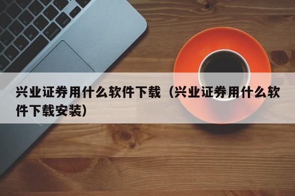 兴业证券用什么软件下载（兴业证券用什么软件下载安装）