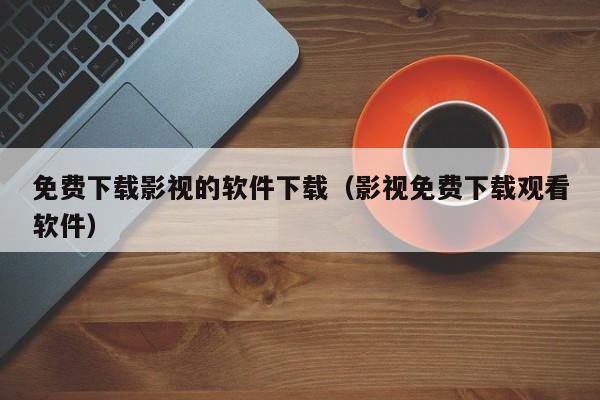 免费下载影视的软件下载（影视免费下载观看软件）