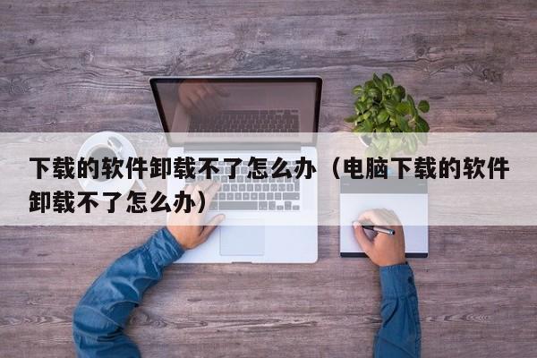 下载的软件卸载不了怎么办（电脑下载的软件卸载不了怎么办）