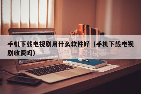 手机下载电视剧用什么软件好（手机下载电视剧收费吗）