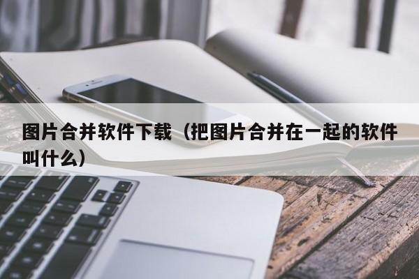 图片合并软件下载（把图片合并在一起的软件叫什么）