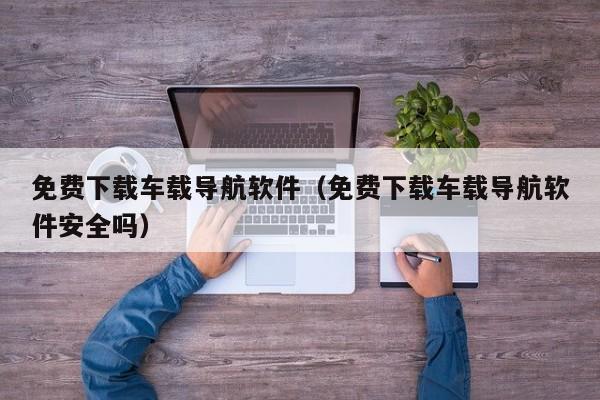 免费下载车载导航软件（免费下载车载导航软件安全吗）