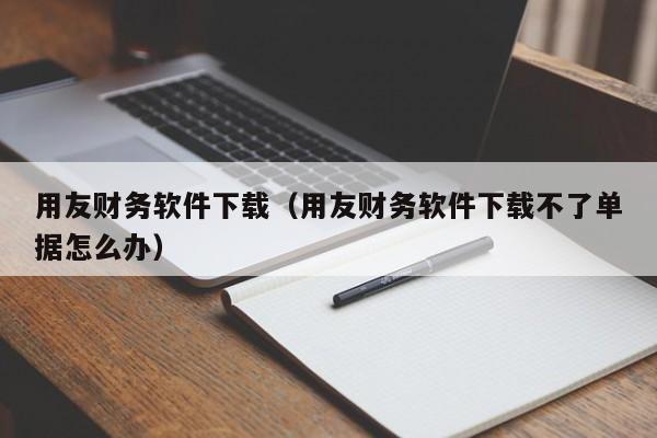 用友财务软件下载（用友财务软件下载不了单据怎么办）