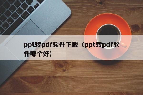 ppt转pdf软件下载（ppt转pdf软件哪个好）