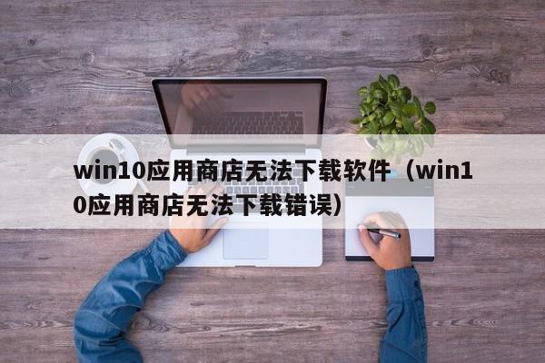 win10应用商店无法下载软件（win10应用商店无法下载错误）