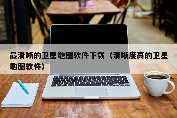 最清晰的卫星地图软件下载（清晰度高的卫星地图软件）