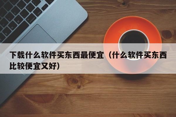 下载什么软件买东西最便宜（什么软件买东西比较便宜又好）