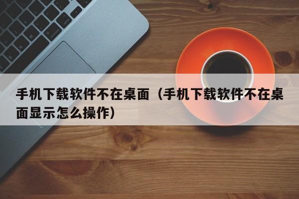手机下载软件不在桌面（手机下载软件不在桌面显示怎么操作）