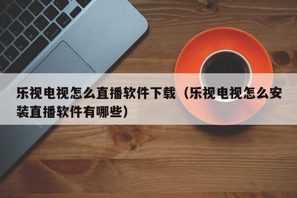 乐视电视怎么直播软件下载（乐视电视怎么安装直播软件有哪些）