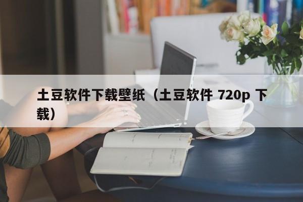 土豆软件下载壁纸（土豆软件 720p 下载）